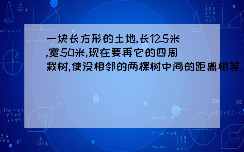 一块长方形的土地,长125米,宽50米,现在要再它的四周栽树,使没相邻的两棵树中间的距离相等,至少要栽多少棵树?