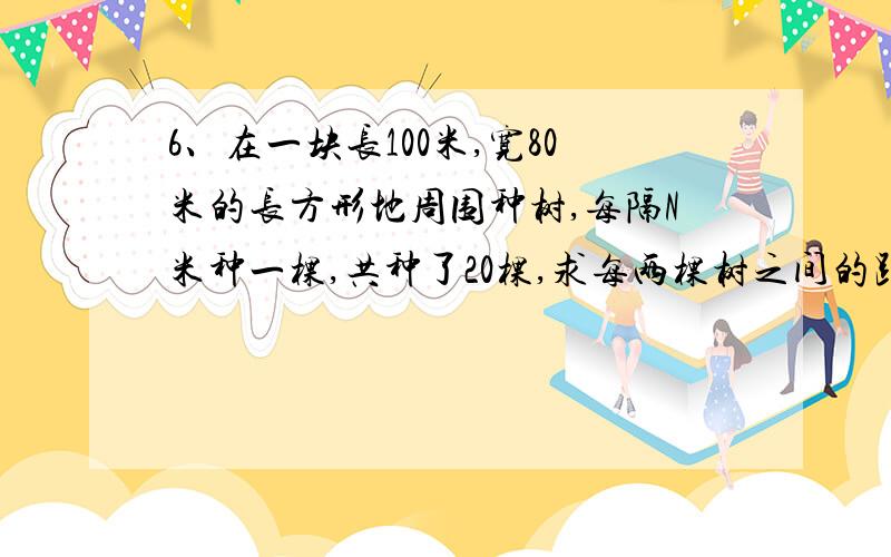 6、在一块长100米,宽80米的长方形地周围种树,每隔N米种一棵,共种了20棵,求每两棵树之间的距离?