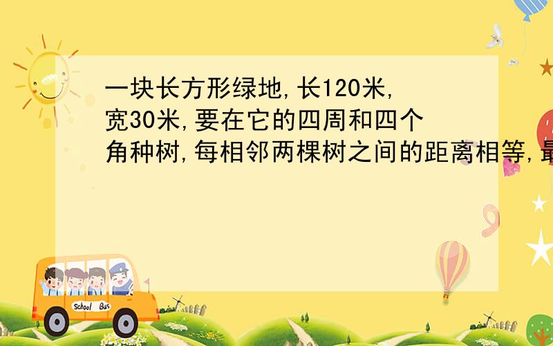 一块长方形绿地,长120米,宽30米,要在它的四周和四个角种树,每相邻两棵树之间的距离相等,最少种 棵树