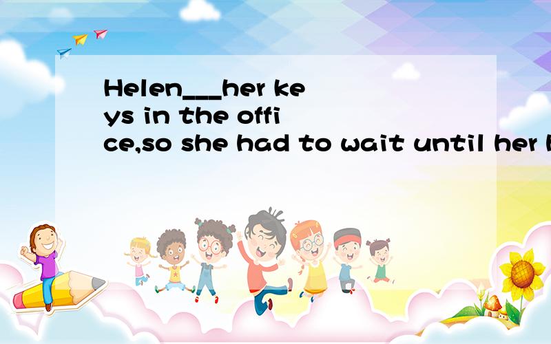 Helen___her keys in the office,so she had to wait until her husband___home.a.has left,comeb.left,had come c.had left,come d.had left,would come帮帮忙啊~~~解释一下~~~