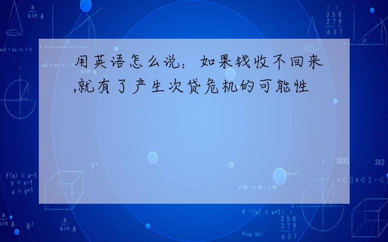 用英语怎么说：如果钱收不回来,就有了产生次贷危机的可能性