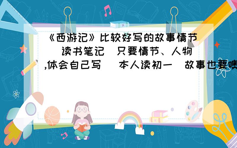 《西游记》比较好写的故事情节 （读书笔记）只要情节、人物,体会自己写 （本人读初一）故事也要噢