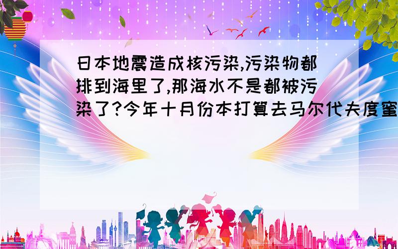 日本地震造成核污染,污染物都排到海里了,那海水不是都被污染了?今年十月份本打算去马尔代夫度蜜月,那还能去吗?马尔代夫要是不能去了,还能去哪里呢?是不是海岛都不成了?