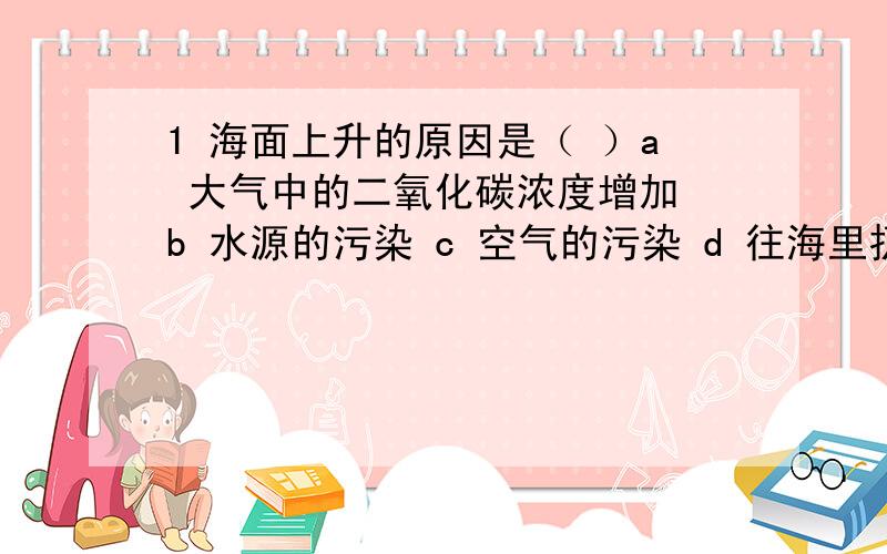 1 海面上升的原因是（ ）a 大气中的二氧化碳浓度增加 b 水源的污染 c 空气的污染 d 往海里扔东西2 植物体内的能量是从哪里获得的?a 植物本来就有一些化学能 b 绿色植物通过吸收太阳光,在