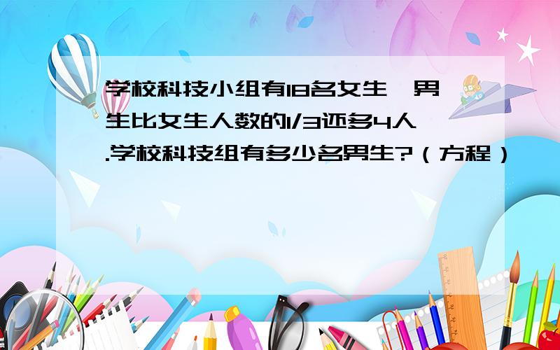 学校科技小组有18名女生,男生比女生人数的1/3还多4人.学校科技组有多少名男生?（方程）