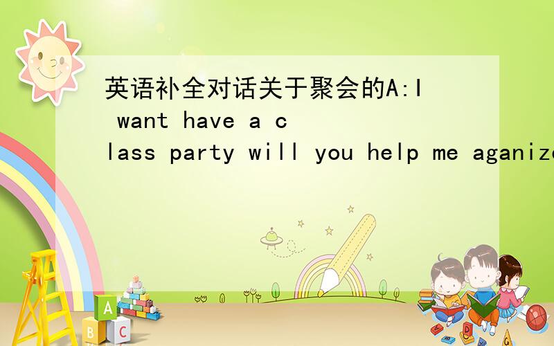 英语补全对话关于聚会的A:I want have a class party will you help me aganize it?B:So when are going to have the party B::No today is too early If you have it today most of the class won`t comeB:Because the students have to get ready for a te