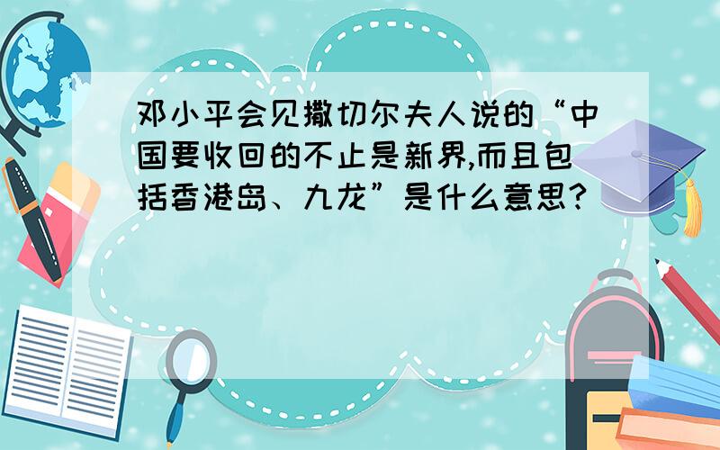 邓小平会见撒切尔夫人说的“中国要收回的不止是新界,而且包括香港岛、九龙”是什么意思?