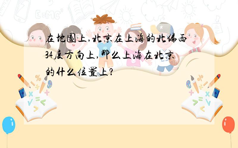 在地图上,北京在上海的北偏西34度方向上,那么上海在北京的什么位置上?