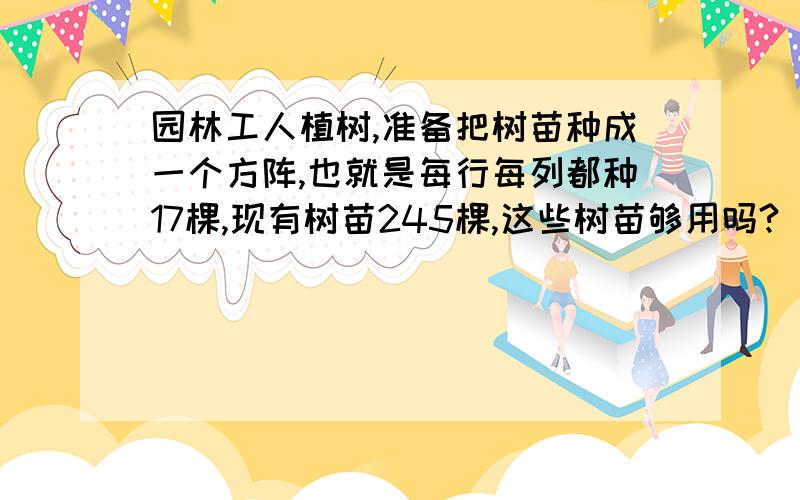 园林工人植树,准备把树苗种成一个方阵,也就是每行每列都种17棵,现有树苗245棵,这些树苗够用吗?