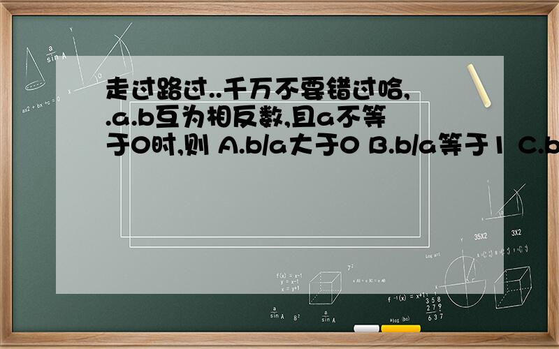 走过路过..千万不要错过哈,.a.b互为相反数,且a不等于0时,则 A.b/a大于0 B.b/a等于1 C.b/a等于0 D.b/a等于-1 2.填空题 (1)相反数是它本身的数是（ ）,相反数大于它本身的数是（ ）.(2)离开远点3个单位