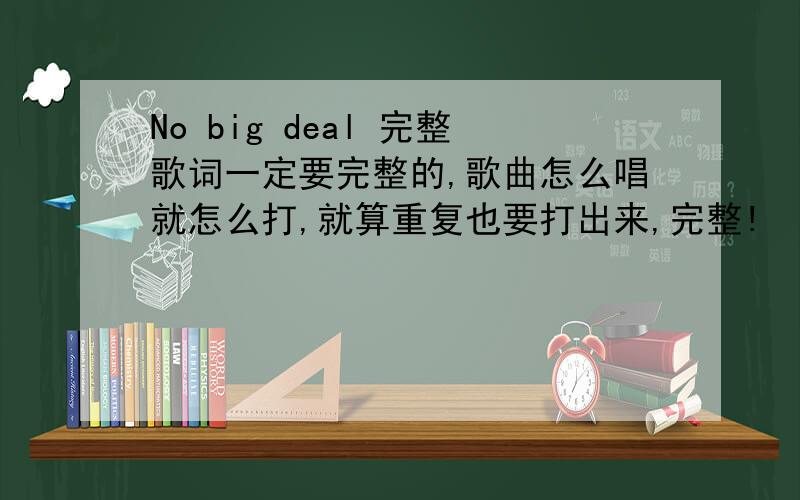 No big deal 完整歌词一定要完整的,歌曲怎么唱就怎么打,就算重复也要打出来,完整!