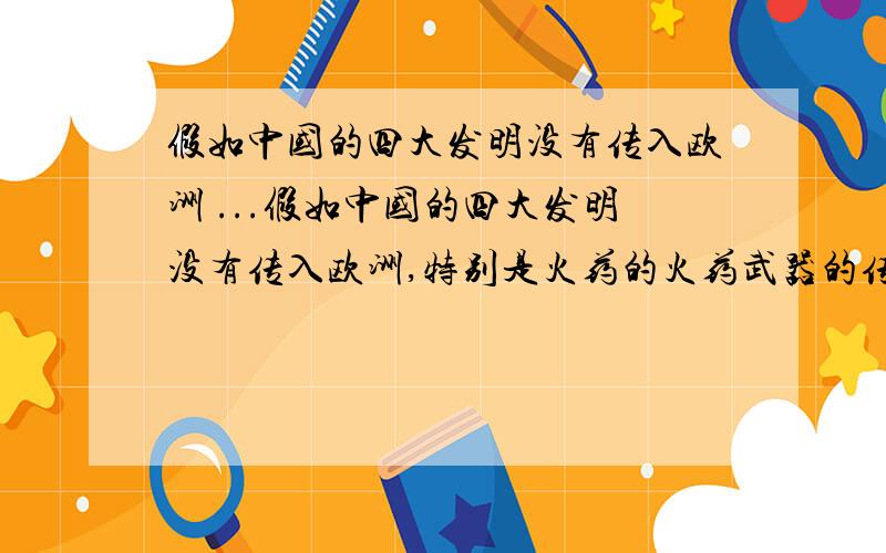 假如中国的四大发明没有传入欧洲 ...假如中国的四大发明没有传入欧洲,特别是火药的火药武器的传入,就不会有中国近代的耻辱,就不会令今天的资本主义国家比中国先进         请你谈谈你的