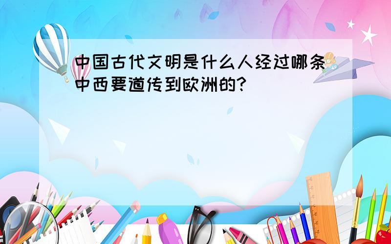 中国古代文明是什么人经过哪条中西要道传到欧洲的?