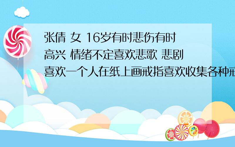 张倩 女 16岁有时悲伤有时高兴 情绪不定喜欢悲歌 悲剧喜欢一个人在纸上画戒指喜欢收集各种戒指性格不定不要广泛的要代表个性的