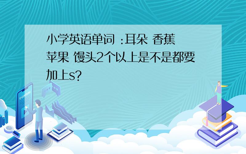 小学英语单词 :耳朵 香蕉 苹果 馒头2个以上是不是都要加上s?