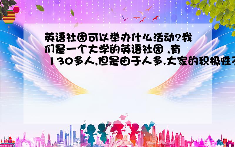 英语社团可以举办什么活动?我们是一个大学的英语社团 ,有 130多人,但是由于人多.大家的积极性不高.我们几个干事一直在努力提高 除了干事以外的社员的积极性,因此都在想办法.办法,或者