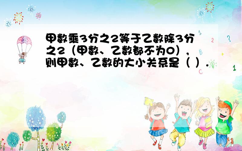 甲数乘3分之2等于乙数除3分之2（甲数、乙数都不为0）,则甲数、乙数的大小关系是（ ）.