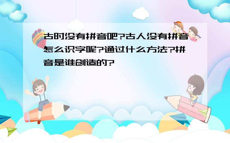 古时没有拼音吧?古人没有拼音怎么识字呢?通过什么方法?拼音是谁创造的?