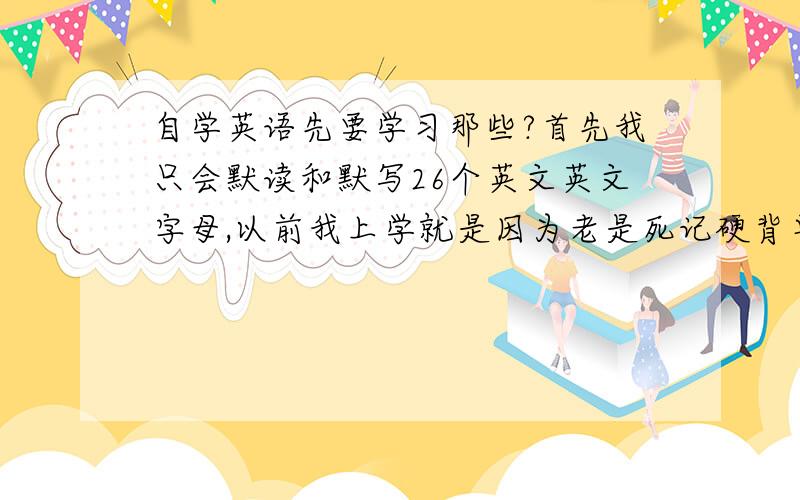 自学英语先要学习那些?首先我只会默读和默写26个英文英文字母,以前我上学就是因为老是死记硬背单词才对英语疏远.现在看来不学真的是不行了,我想我是不是先把48个国际音标会读和会写.