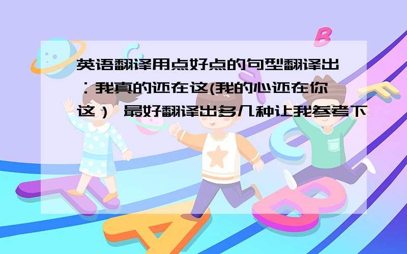 英语翻译用点好点的句型翻译出：我真的还在这(我的心还在你这） 最好翻译出多几种让我参考下,