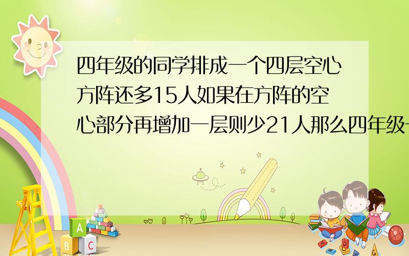 四年级的同学排成一个四层空心方阵还多15人如果在方阵的空心部分再增加一层则少21人那么四年级一共有多少人?