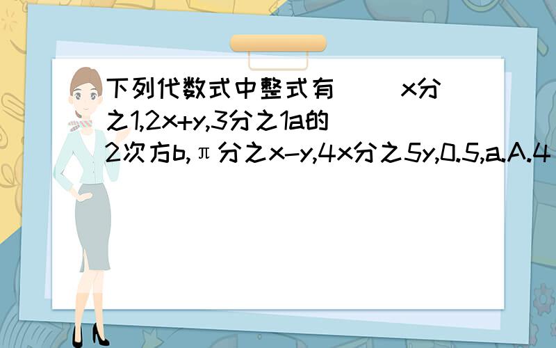 下列代数式中整式有（ ）x分之1,2x+y,3分之1a的2次方b,π分之x-y,4x分之5y,0.5,a.A.4 B.5 C.6 D.7