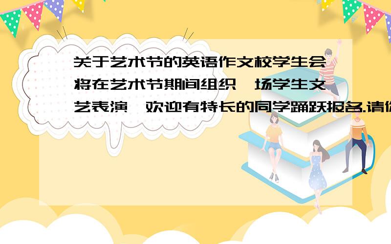 关于艺术节的英语作文校学生会将在艺术节期间组织一场学生文艺表演,欢迎有特长的同学踊跃报名.请你代表学生会的文体部写一张招聘小小音乐家的海报.