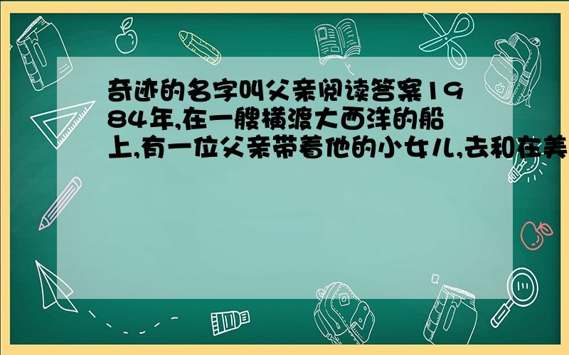 奇迹的名字叫父亲阅读答案1984年,在一艘横渡大西洋的船上,有一位父亲带着他的小女儿,去和在美国的妻子会合.　　一天早上,父亲正在舱里用腰刀削苹果,船却突然剧烈地摇晃起来,父亲不慎