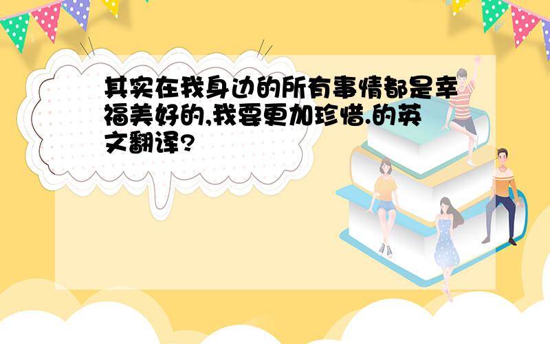 其实在我身边的所有事情都是幸福美好的,我要更加珍惜.的英文翻译?