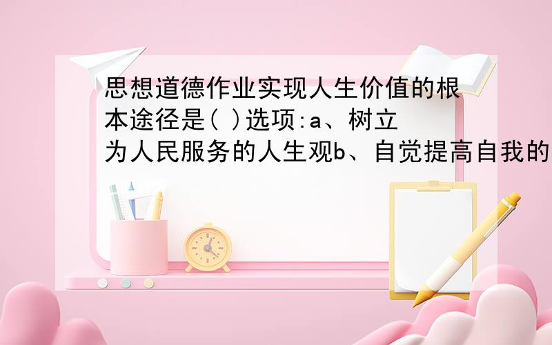 思想道德作业实现人生价值的根本途径是( )选项:a、树立为人民服务的人生观b、自觉提高自我的主体意识c、选择正确的人生价值目标d、进行积极的创造性的实践活动题号:2 题型:单选题（请