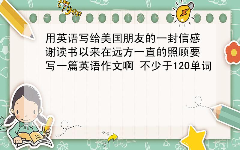 用英语写给美国朋友的一封信感谢读书以来在远方一直的照顾要写一篇英语作文啊 不少于120单词