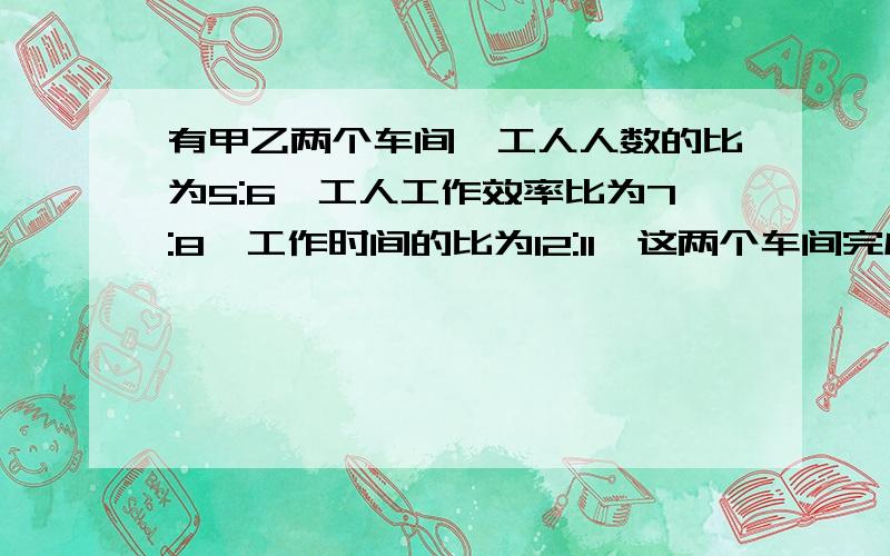 有甲乙两个车间,工人人数的比为5:6,工人工作效率比为7:8,工作时间的比为12:11,这两个车间完成的工作量的比