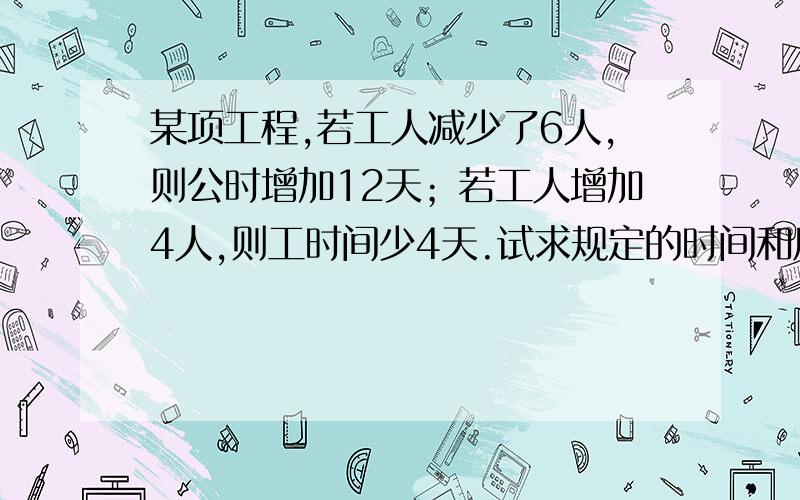 某项工程,若工人减少了6人,则公时增加12天；若工人增加4人,则工时间少4天.试求规定的时间和原来人数?