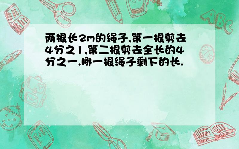 两根长2m的绳子,第一根剪去4分之1,第二根剪去全长的4分之一.哪一根绳子剩下的长.