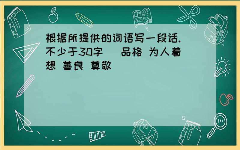 根据所提供的词语写一段话.（不少于30字） 品格 为人着想 善良 尊敬