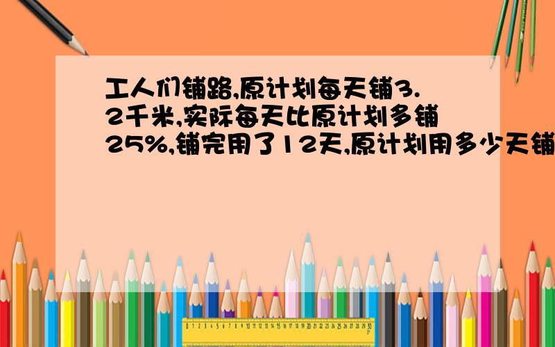 工人们铺路,原计划每天铺3.2千米,实际每天比原计划多铺25%,铺完用了12天,原计划用多少天铺完?算式.