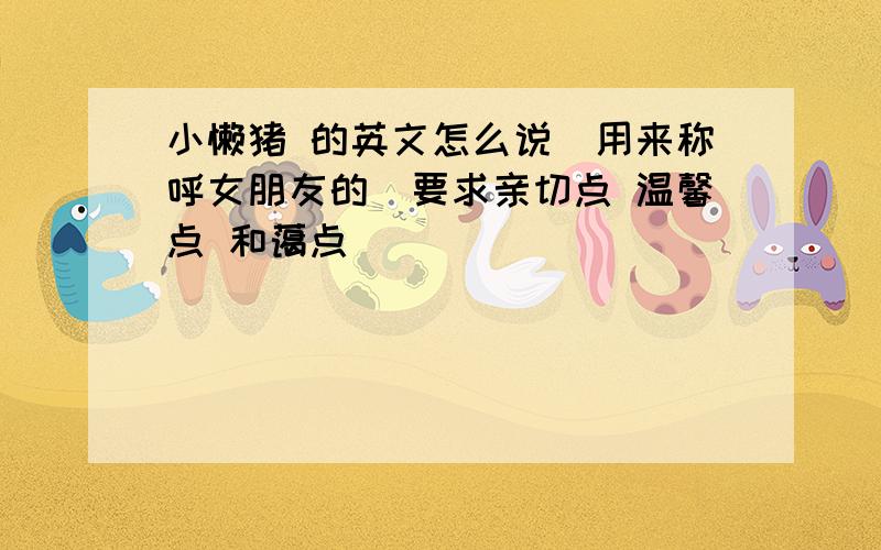 小懒猪 的英文怎么说（用来称呼女朋友的）要求亲切点 温馨点 和蔼点