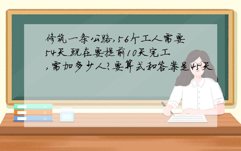 修筑一条公路,56个工人需要54天.现在要提前10天完工,需加多少人?要算式和答案是45天