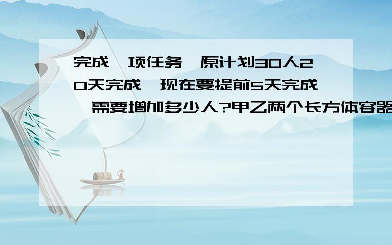 完成一项任务,原计划30人20天完成,现在要提前5天完成,需要增加多少人?甲乙两个长方体容器底面积之比为4比5,甲容器水深8厘米,乙容器水深12厘米,再往两个容器中注入同样多的水,直到水深相