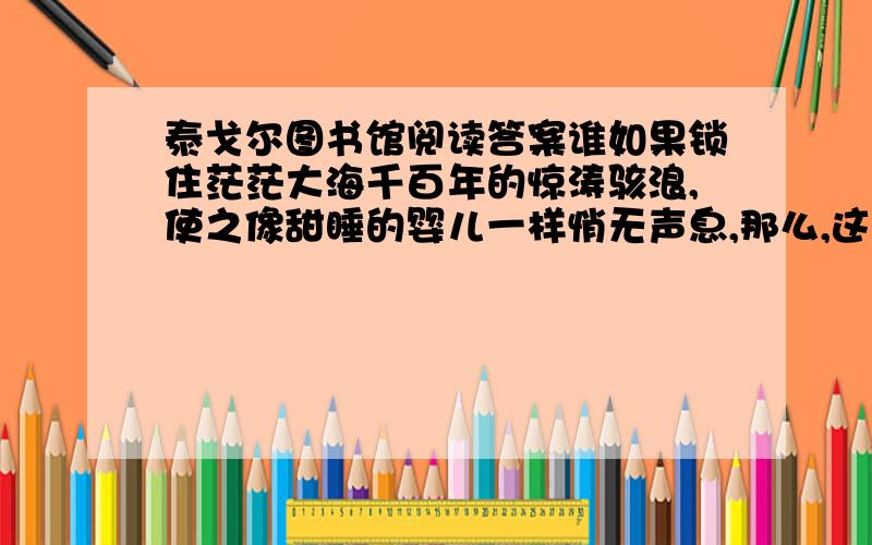 泰戈尔图书馆阅读答案谁如果锁住茫茫大海千百年的惊涛骇浪,使之像甜睡的婴儿一样悄无声息,那么,这静穆的海浪可谓图书馆最贴切的比喻.图书馆里,语言是静寂的,流淌是凝滞的.人类不朽的