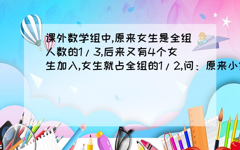 课外数学组中,原来女生是全组人数的1/3,后来又有4个女生加入,女生就占全组的1/2,问：原来小组有几位同学?