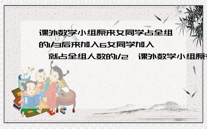 课外数学小组原来女同学占全组的1/3后来加入6女同学加入,就占全组人数的1/2,课外数学小组原有几个同学?如果9人14天完成了一件工作的3/5，而剩下的工作要在4天内完成，则需要怎加的人数