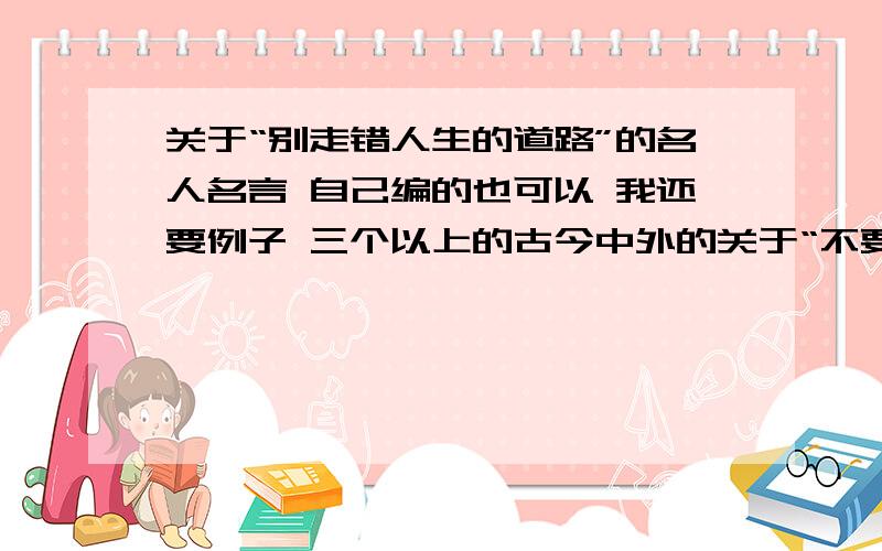 关于“别走错人生的道路”的名人名言 自己编的也可以 我还要例子 三个以上的古今中外的关于“不要走错人生的道路”的名人名言 这句话的夸张形式也可说为“一失足成千古恨” 我还要