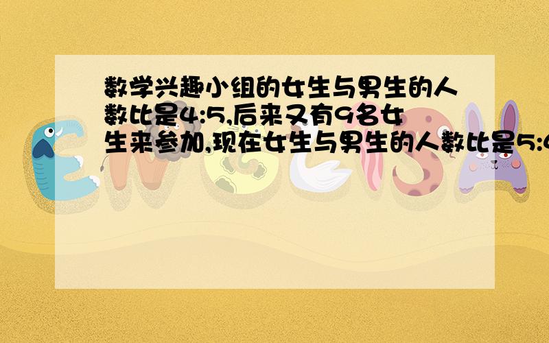 数学兴趣小组的女生与男生的人数比是4:5,后来又有9名女生来参加,现在女生与男生的人数比是5:4.数学兴趣小组现在有多少人?每个算式都清清楚楚的列示出来.不然我看不懂怎么做的.每步步骤