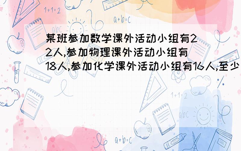 某班参加数学课外活动小组有22人,参加物理课外活动小组有18人,参加化学课外活动小组有16人,至少参加一科的课外活动小组的有36人,则三科课外活动小组都参加的同学至多有多少人?答案是