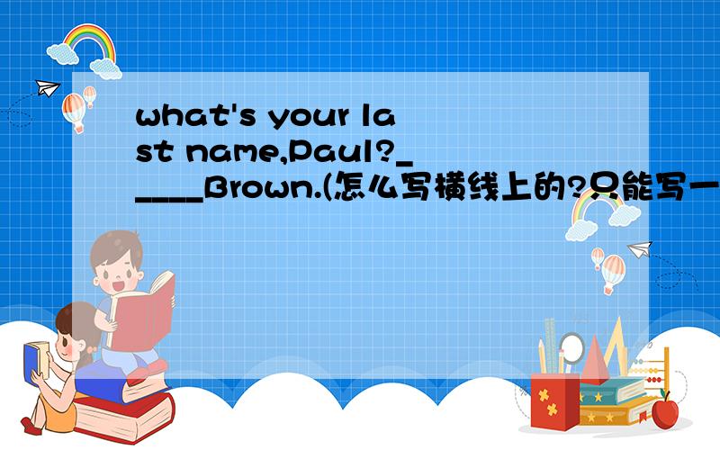 what's your last name,Paul?_____Brown.(怎么写横线上的?只能写一个单词)