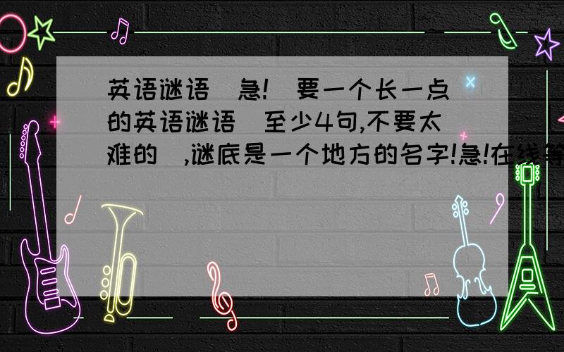 英语谜语（急!）要一个长一点的英语谜语（至少4句,不要太难的）,谜底是一个地方的名字!急!在线等,.快的加分!