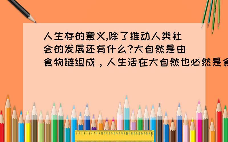 人生存的意义,除了推动人类社会的发展还有什么?大自然是由食物链组成，人生活在大自然也必然是食物链的组成部分，但人类社会自身也有“食物链”，我们生活在食物链的哪一层？《骇