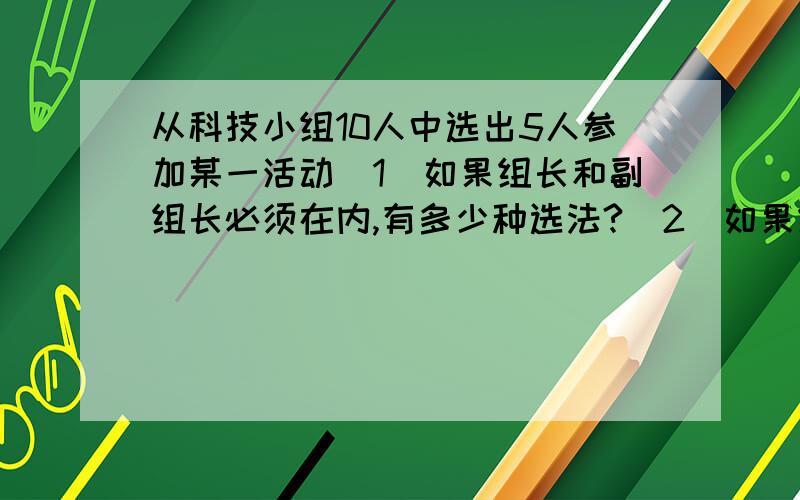 从科技小组10人中选出5人参加某一活动（1）如果组长和副组长必须在内,有多少种选法?（2）如果组长和副组长必须有一人且只能有一人,有多少种选法?（3）如果组长和副组长都不在内,有多