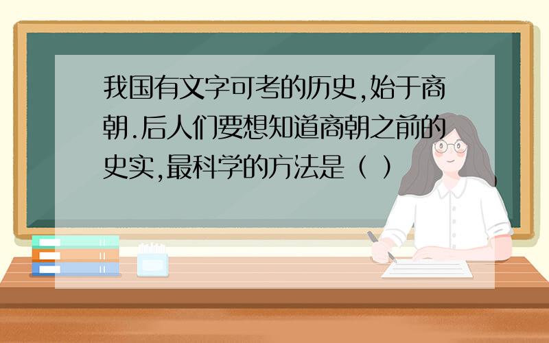 我国有文字可考的历史,始于商朝.后人们要想知道商朝之前的史实,最科学的方法是（ ）